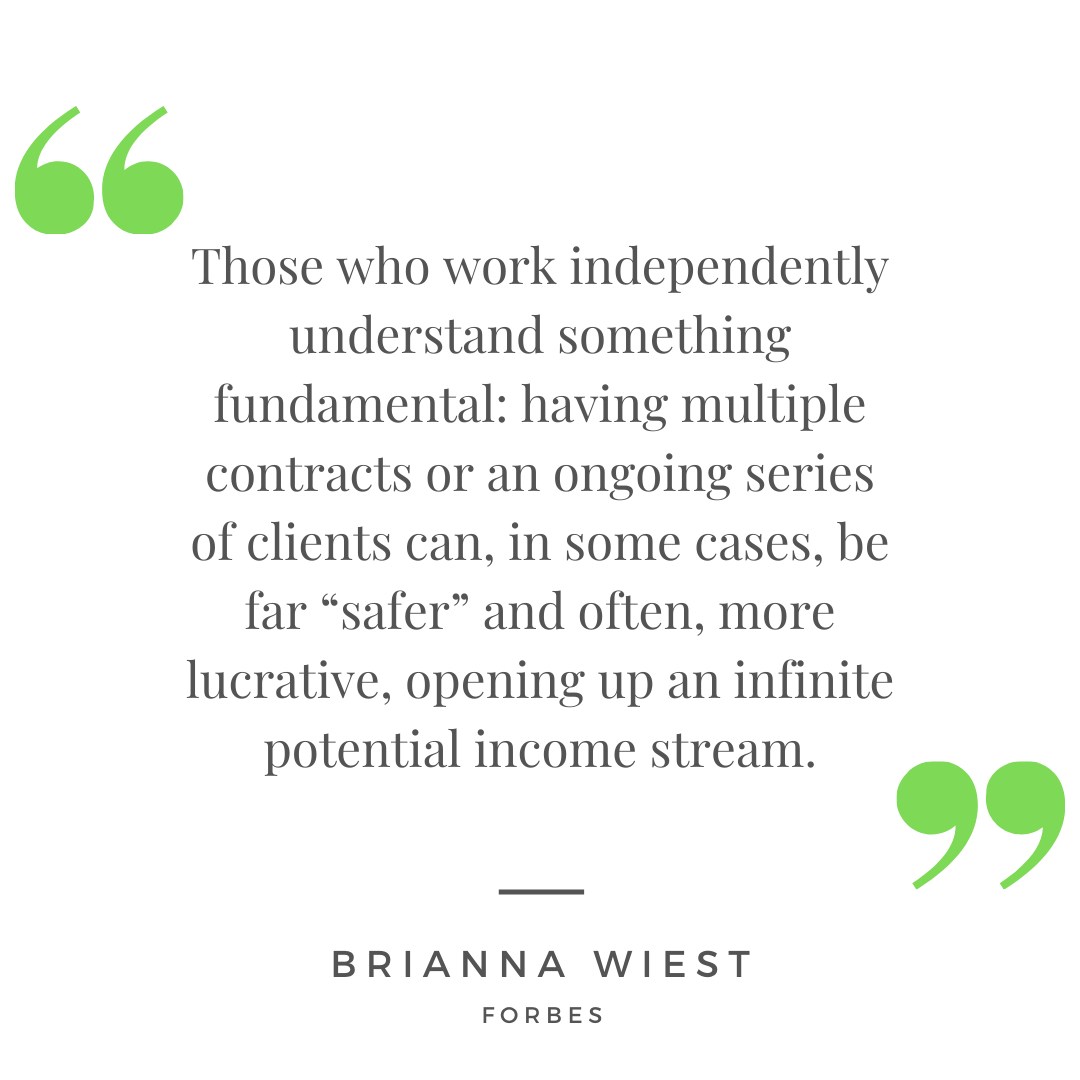 “Those who work independently understand something fundamental: having multiple contracts or an ongoing series of clients can, in some cases, be far “safer” and often, more lucrative, opening up an infinite potential income stream.” - Brianna Wiest for Forbes